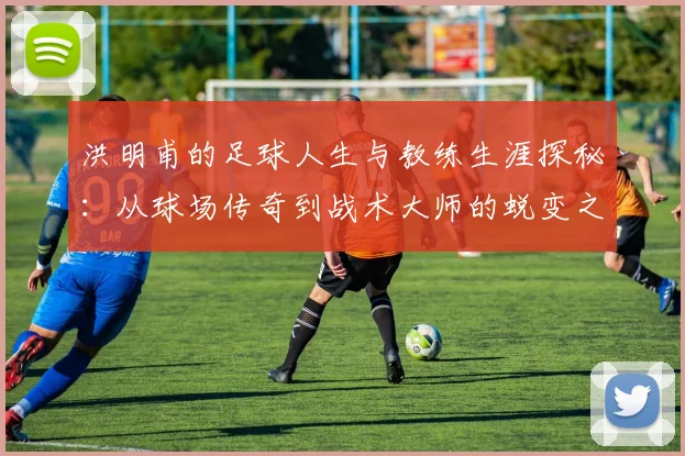 洪明甫的足球人生与教练生涯探秘：从球场传奇到战术大师的蜕变之路