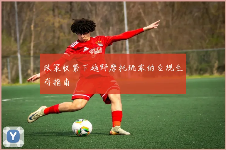 政策收紧下越野摩托玩家的合规生存指南