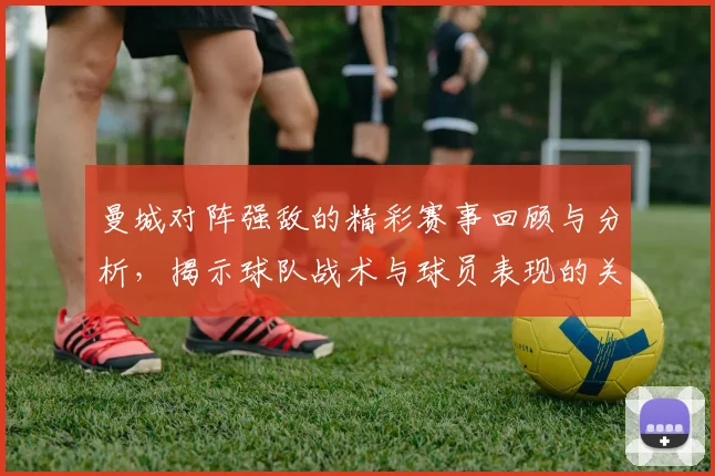 曼城对阵强敌的精彩赛事回顾与分析，揭示球队战术与球员表现的关键因素