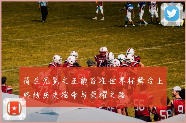 荷兰无冕之王能否在世界杯舞台上终结历史宿命与荣耀之路