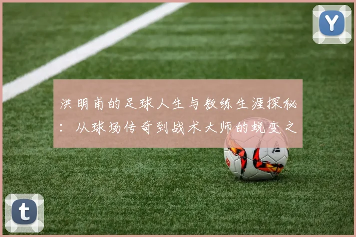 洪明甫的足球人生与教练生涯探秘：从球场传奇到战术大师的蜕变之路