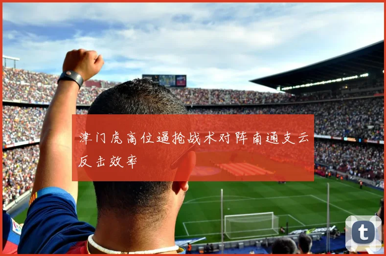 津门虎高位逼抢战术对阵南通支云反击效率