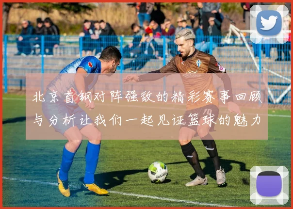 北京首钢对阵强敌的精彩赛事回顾与分析让我们一起见证篮球的魅力与激情
