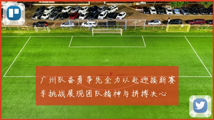 广州队奋勇争先全力以赴迎接新赛季挑战展现团队精神与拼搏决心