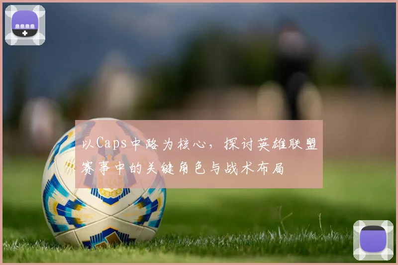 以Caps中路为核心，探讨英雄联盟赛事中的关键角色与战术布局