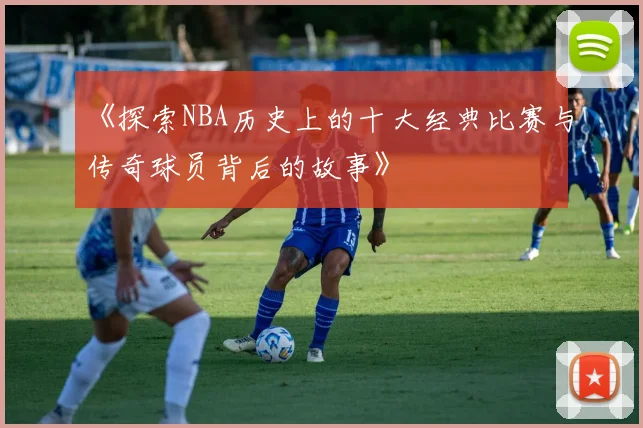 《探索NBA历史上的十大经典比赛与传奇球员背后的故事》